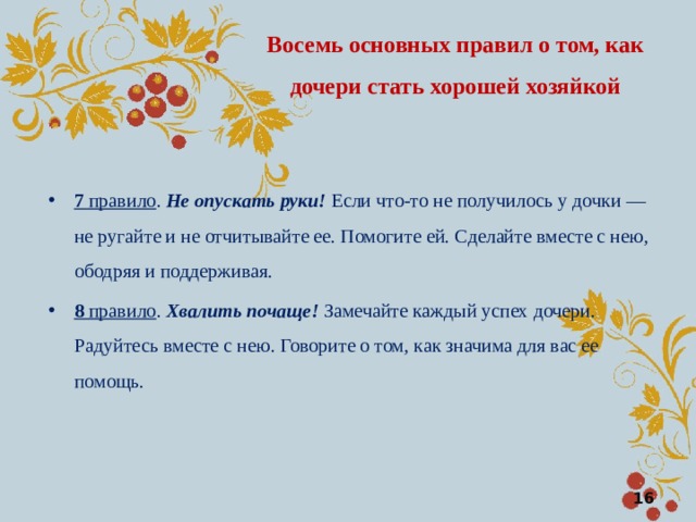 Восемь основных правил о том, как дочери стать хорошей хозяйкой 7 правило . Не опускать руки! Если что-то не получилось у дочки — не ругайте и не отчитывайте ее. Помогите ей. Сделайте вместе с нею, ободряя и поддерживая. 8 правило . Хвалить почаще! Замечайте каждый успех дочери. Радуйтесь вместе с нею. Говорите о том, как значима для вас ее помощь.  