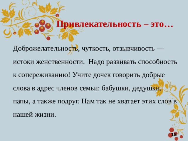 Привлекательность – это … Доброжелательность, чуткость, отзывчивость — истоки женственности. Надо развивать способность к сопереживанию! Учите дочек говорить добрые слова в адрес членов семьи: бабушки, дедушки, папы, а также подруг. Нам так не хватает этих слов в нашей жизни.  