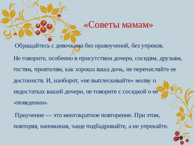 «Советы мамам»  Обращайтесь с девочками без нравоучений, без упреков. Не говорите, особенно в присутствии дочери, соседям, друзьям, гостям, приятелям, как хороша ваша дочь, не перечисляйте ее достоинств. И, наоборот, «не выплескивайте» молву о недостатках вашей дочери, не говорите с соседкой о ее «поведении».  Приучение — это многократное повторение. При этом, повторяя, напоминая, чаще подбадривайте, а не упрекайте.  