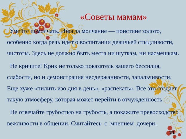 «Советы мамам»  Умейте помолчать. Иногда молчание — поистине золото, особенно когда речь идет о воспитании девичьей стыдливости, чистоты. Здесь не должно быть места ни шуткам, ни насмешкам.  Не кричите! Крик не только показатель вашего бессилия, слабости, но и демонстрация несдержанности, запальчивости. Еще хуже «пилить изо дня в день», «распекать». Все это создает такую атмосферу, которая может перейти в отчужденность.  Не отвечайте грубостью на грубость, а покажите превосходство вежливости в общении. Считайтесь с мнением дочери.  