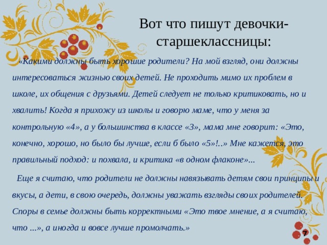 Вот что пишут девочки-старшеклассницы:  « Какими должны быть хорошие родители? На мой взгляд, они должны интересоваться жизнью своих детей. Не проходить мимо их проблем в школе, их общения с друзьями. Детей следует не только критиковать, но и хвалить! Когда я прихожу из школы и говорю маме, что у меня за контрольную «4», а у большинства в классе «3», мама мне говорит: «Это, конечно, хорошо, но было бы лучше, если б было «5»!..»  Мне кажется, это правильный подход: и похвала, и критика «в одном флаконе»...  Еще я считаю, что родители не должны навязывать детям свои принципы и вкусы, а дети, в свою очередь, должны уважать взгляды своих родителей. Споры в семье должны быть корректными «Это твое мнение, а я считаю, что ...», а иногда и вовсе лучше промолчать.»  