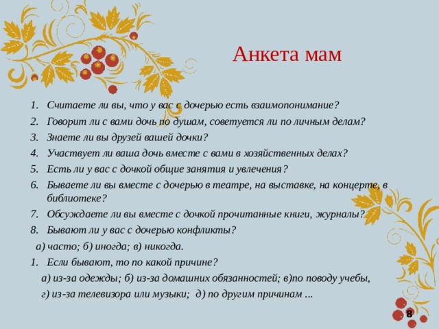 Анкета мам Считаете ли вы, что у вас с дочерью есть взаимопонимание? Говорит ли с вами дочь по душам, советуется ли по личным делам?  Знаете ли вы друзей вашей дочки? Участвует ли ваша дочь вместе с вами в хозяйственных делах? Есть ли у вас с дочкой общие занятия и увлечения? Бываете ли вы вместе с дочерью в театре, на выставке, на концерте, в библиотеке? Обсуждаете ли вы вместе с дочкой прочитанные книги, журналы? Бывают ли у вас с дочерью конфликты?   а) часто; б) иногда; в) никогда. Если бывают, то по какой причине?  а) из-за одежды; б) из-за домашних обязанностей; в)по поводу учебы,  г) из-за телевизора или музыки; д) по другим причинам ...  