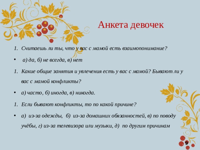 Анкета девочек Считаешь ли ты, что у вас с мамой есть взаимопонимание?  а) да, б) не всегда, в) нет Какие общие занятия и увлечения есть у вас с мамой? Бывают ли у вас с мамой конфликты? а) часто, б) иногда, в) никогда. Если бывают конфликты, то по какой причине? а) из-за одежды, б) из-за домашних обязанностей, в) по поводу учёбы, г) из-за телевизора или музыки, д) по другим причинам  