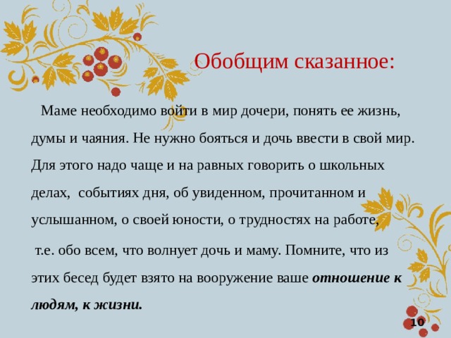 Обобщим сказанное:  Маме необходимо войти в мир дочери, понять ее жизнь, думы и чаяния. Не нужно бояться и дочь ввести в свой мир. Для этого надо чаще и на равных говорить о школьных делах, событиях дня, об увиденном, прочитанном и услышанном, о своей юности, о трудностях на работе,  т.е. обо всем, что волнует дочь и маму. Помните, что из этих бесед будет взято на вооружение ваше отношение к людям, к жизни.  