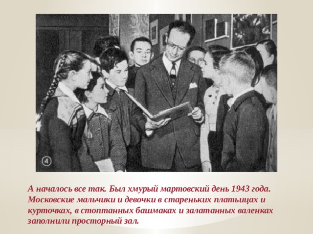 А началось все так. Был хмурый мартовский день 1943 года. Московские мальчики и девочки в стареньких платьицах и курточках, в стоптанных башмаках и залатанных валенках заполнили просторный зал. 