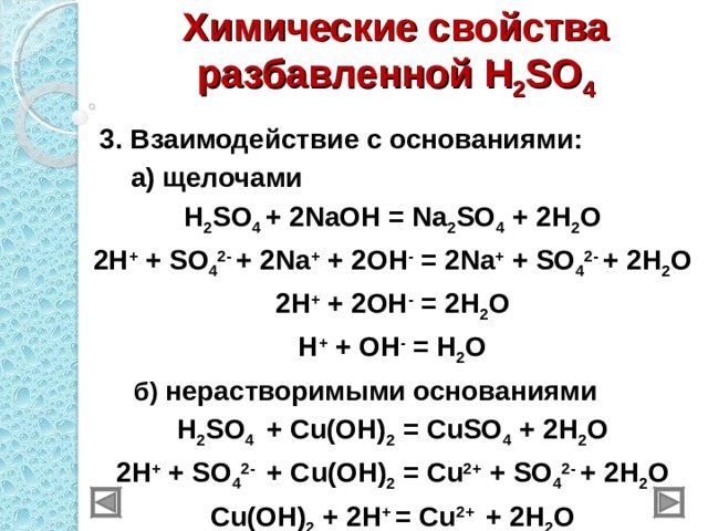 Химические свойства разбавленной H 2 SO 4  3 . Взаимодействие с основаниями:  а) щелочами H 2 SO 4 + 2NaOH = Na 2 SO 4 + 2H 2 O 2H + + SO 4 2- + 2Na + + 2OH - = 2Na + + SO 4 2- + 2H 2 O 2H + + 2OH - = 2H 2 O H + + OH - = H 2 O  б) нерастворимыми основаниями H 2 SO 4  + Cu(OH) 2  = CuSO 4 + 2H 2 O 2H + + SO 4 2- + Cu(OH) 2  = Cu 2+ + SO 4 2- + 2H 2 O Cu(OH) 2 + 2H + = Cu 2+   + 2H 2 O