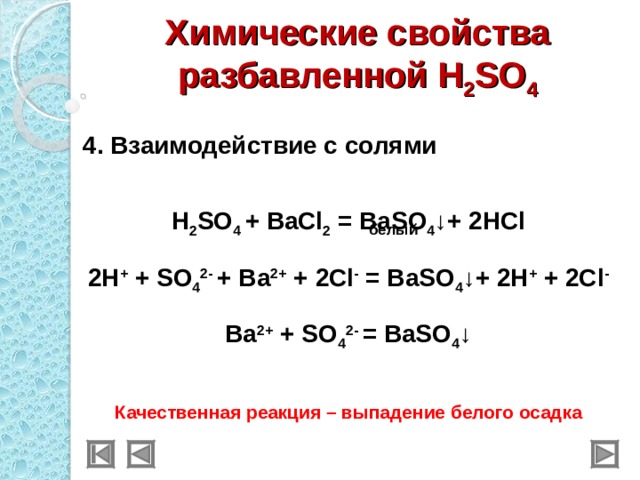 Химические свойства разбавленной H 2 SO 4  4 . Взаимодействие с солями  H 2 SO 4 + BaCl 2 = BaSO 4 ↓+ 2HCl 2H + + SO 4 2- + Ba 2+ + 2Cl - = BaSO 4 ↓+ 2H + + 2Cl - Ba 2+ + SO 4 2- = BaSO 4 ↓ Качественная реакция – выпадение белого осадка  белый