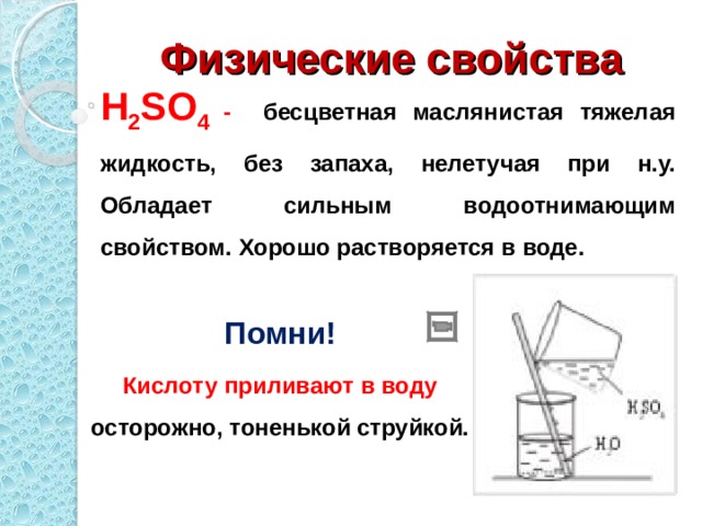 Физические свойства H 2 SO 4  - бесцветная маслянистая тяжелая жидкость, без запаха, нелетучая при н.у. Обладает сильным водоотнимающим свойством. Хорошо растворяется в воде. Помни! Кислоту приливают в воду осторожно, тоненькой струйкой.