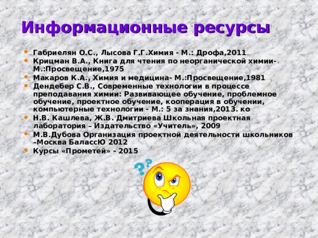 Информационные ресурсы Габриелян О.С., Лысова Г.Г.Химия - М.: Дрофа,2011 Крицман В.А., Книга для чтения по неорганической химии- М.:Просвещение,1975 Макаров К.А., Химия и медицина- М.:Просвещение,1981 Дендебер С.В., Современные технологии в процессе преподавания химии: Развивающее обучение, проблемное обучение, проектное обучение, кооперация в обучении, компьютерные технологии - М.: 5 за знания,2013. ко Н.В. Кашлева, Ж.В. Дмитриева Школьная проектная лаборатория – Издательство «Учитель», 2009 М.В.Дубова Организация проектной деятельности школьников –Москва БалассЮ 2012 Курсы «Прометей» - 2015 