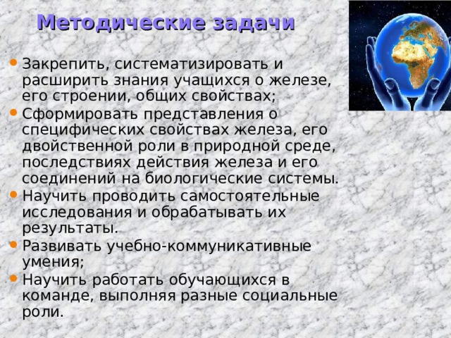 Методические задачи Закрепить, систематизировать и расширить знания учащихся о железе, его строении, общих свойствах; Сформировать представления о специфических свойствах железа, его двойственной роли в природной среде, последствиях действия железа и его соединений на биологические системы. Научить проводить самостоятельные исследования и обрабатывать их результаты. Развивать учебно-коммуникативные умения; Научить работать обучающихся в команде, выполняя разные социальные роли.  