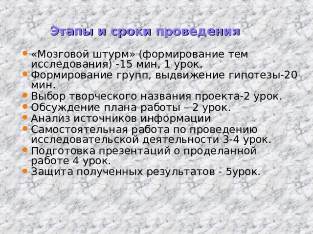 Этапы и сроки проведения «Мозговой штурм» (формирование тем исследования) -15 мин, 1 урок. Формирование групп, выдвижение гипотезы-20 мин. Выбор творческого названия проекта-2 урок. Обсуждение плана работы – 2 урок. Анализ источников информации Самостоятельная работа по проведению исследовательской деятельности 3-4 урок. Подготовка презентаций о проделанной работе 4 урок. Защита полученных результатов - 5урок.  