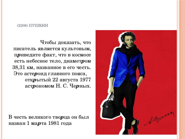   (2208) Пушкин    Чтобы доказать, что писатель является культовым, п р иведите факт, что в космосе есть небесное тело, диамет р ом 38,31 км, названное в его честь. Это асте р оид главного пояса, отк р ытый 22 августа 1977 аст р ономом Н. С. Че р ных. В честь великого тво р ца он был назван 1 ма р та 1981 года 