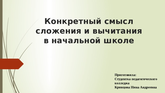 Конкретный смысл сложения и вычитания  в начальной школе Приготовила: Студентка педагогического колледжа Кривцова Нина Андреевна 