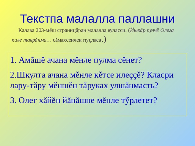 Текстпа малалла паллашни  Калава 203-мĕш страницăран малалла вуласси. ( Йывăр пулчĕ Олега киле таврăнма… сăмахсенчен пуçласа .) 1. Амăшĕ ачана мĕнле пулма сĕнет? 2.Шкулта ачана мĕнле кĕтсе илеççĕ? Класри лару-тăру мĕншĕн тăруках улшăнмасть? 3. Олег хӑйӗн йӑнӑшне мӗнле тӳрлетет? 