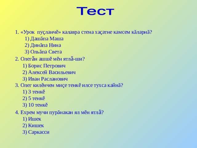 1. «Урок пуçланчĕ» калавра стена хаçатне камсем кăларнă?  1) Дашăпа Маша   2) Динăпа Нина   3) Ольăпа Света 2. Олег ă н ашшĕ мĕн ятл ă -ши?  1) Борис Петрович  2) Алексей Васильевич  3) Иван Расланович 3. Олег килĕнчен миçе тенкĕ илсе тухса кайнă?  1) 3 тенкĕ  2) 5 тенкĕ  3) 10 тенкĕ 4. Ехрем мучи пурăнакан ял мĕн ятл ă ?  1) Ишек  2) Кишек  3) Саркасси 