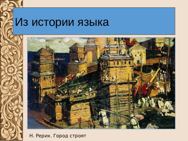 Из истории языка Так, слово ГОРОД, возникшее в древности от глагола ГОРОДИТЬ со значением «ограда, забор», а позже – «огороженное место», в качестве основного значения в Древней Руси приобрело значение «город, крепость» (первые русские города, как известно, представляли собой огороженные деревянные крепости). Н. Рерих. Город строят 