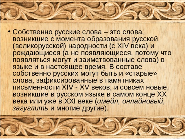 Собственно русские слова – это слова, возникшие с момента образования русской (великорусской) народности (с XIV века) и рождающиеся (а не появляющиеся, потому что появляться могут и заимствованные слова) в языке и в настоящее время. В составе собственно русских могут быть и «старые» слова, зафиксированные в памятниках письменности XIV - XV веков, и совсем новые, возникшие в русском языке в самом конце ХХ века или уже в ХХ I веке ( имейл, онлайновый, загуглить и многие другие). 