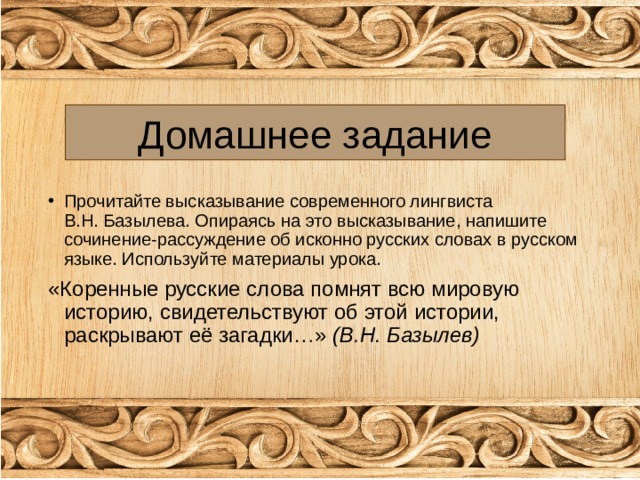 Домашнее задание Прочитайте высказывание современного лингвиста В.Н. Базылева. Опираясь на это высказывание, напишите сочинение-рассуждение об исконно русских словах в русском языке. Используйте материалы урока. «Коренные русские слова помнят всю мировую историю, свидетельствуют об этой истории, раскрывают её загадки…» (В.Н. Базылев) 