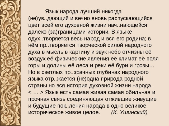  Язык народа лучший никогда (не)ув..дающий и вечно вновь распускающийся цвет всей его духовной жизни нач..нающейся далеко (за)границами истории. В языке одух..творяется весь народ и вся его родина; в нём пр..творяется творческой силой народного духа в мысль в картину и звук небо отчизны её воздух её физические явления её климат её поля горы и долины её леса и реки её бури и грозы… Но в светлых пр..зрачных глубинах народного языка отр..жается (не)одна природа родной страны но вся история духовной жизни народа. Язык есть самая живая самая обильная и прочная связь соединяющая отжившие живущие и будущие пок..ления народа в одно великое историческое живое целое. (К. Ушинский) 