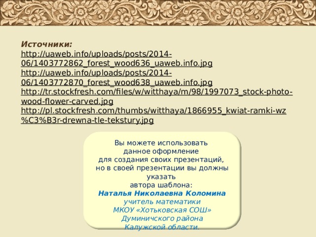 Источники: http://uaweb.info/uploads/posts/2014-06/1403772862_forest_wood636_uaweb.info.jpg http://uaweb.info/uploads/posts/2014-06/1403772870_forest_wood638_uaweb.info.jpg http://tr.stockfresh.com/files/w/witthaya/m/98/1997073_stock-photo-wood-flower-carved.jpg http://pl.stockfresh.com/thumbs/witthaya/1866955_kwiat-ramki-wz%C3%B3r-drewna-tle-tekstury.jpg Вы можете использовать данное оформление для создания своих презентаций, но в своей презентации вы должны указать автора шаблона: Наталья Николаевна Коломина учитель математики МКОУ «Хотьковская СОШ» Думиничского района Калужской области. 