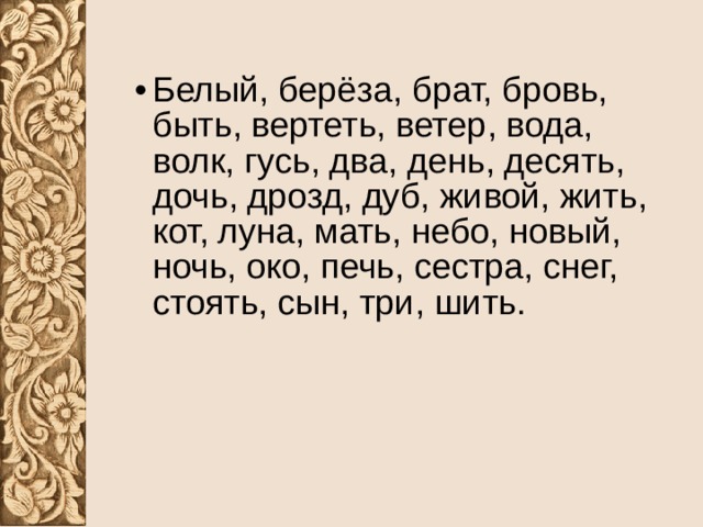 Белый, берёза, брат, бровь, быть, вертеть, ветер, вода, волк, гусь, два, день, десять, дочь, дрозд, дуб, живой, жить, кот, луна, мать, небо, новый, ночь, око, печь, сестра, снег, стоять, сын, три, шить. 