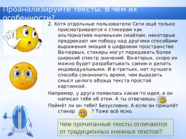 Проанализируйте тексты. В чём их особенности? 2. Хотя отдельные пользователи Сети ещё только присматриваются к стикерам как альтернативе маленьким смайлам, некоторые предрекают им победу над другими способами выражения эмоций в цифровом пространстве. Во-первых, стикеры могут передавать более широкий спектр значений. Во-вторых, скоро их можно будет разрабатывать самим и делать индивидуальными. И в-третьих, нет лучшего способа сэкономить время, чем выразить смысл целого абзаца текста простой картинкой. Например, у друга появилась какая-то идея, и он написал тебе об этом. А ты отвечаешь: Поймёт ли он тебя? Безусловно. А если он пришлёт стикер ? Тоже всё ясно. Чем прочитанные тексты отличаются от традиционных книжных текстов? 