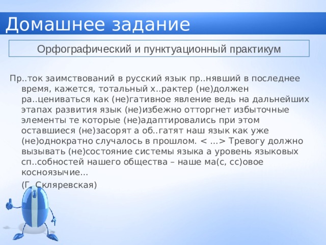 Домашнее задание Орфографический и пунктуационный практикум Пр..ток заимствований в русский язык пр..нявший в последнее время, кажется, тотальный х..рактер (не)должен ра..цениваться как (не)гативное явление ведь на дальнейших этапах развития язык (не)избежно отторгнет избыточные элементы те которые (не)адаптировались при этом оставшиеся (не)засорят а об..гатят наш язык как уже (не)однократно случалось в прошлом.  Тревогу должно вызывать (не)состояние системы языка а уровень языковых сп..собностей нашего общества – наше ма(с, сс)овое косноязычие…       (Г. Скляревская) 