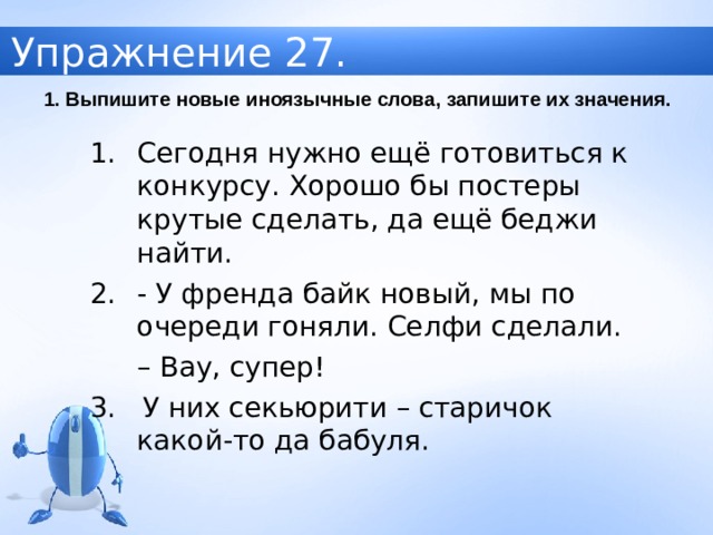 Упражнение 27. 1. Выпишите новые иноязычные слова, запишите их значения. Сегодня нужно ещё готовиться к конкурсу. Хорошо бы постеры крутые сделать, да ещё беджи найти. - У френда байк новый, мы по очереди гоняли. Селфи сделали.  – Вау, супер! 3. У них секьюрити – старичок какой-то да бабуля. 