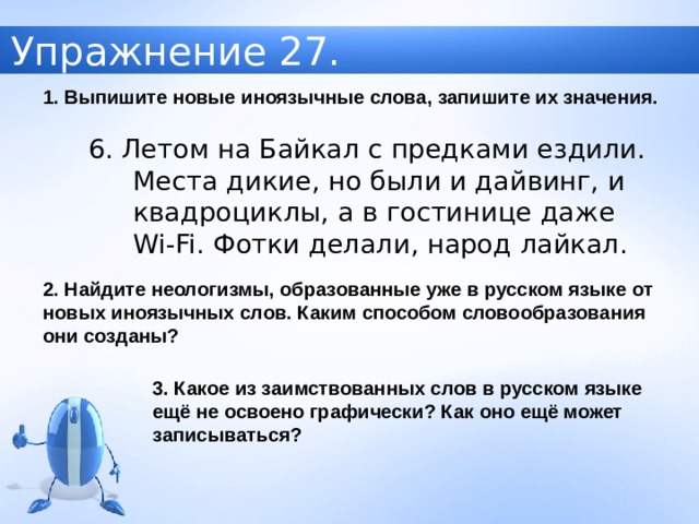 Упражнение 27. 1. Выпишите новые иноязычные слова, запишите их значения. 6. Летом на Байкал с предками ездили. Места дикие, но были и дайвинг, и квадроциклы, а в гостинице даже Wi-Fi . Фотки делали, народ лайкал. 2. Найдите неологизмы, образованные уже в русском языке от новых иноязычных слов. Каким способом словообразования они созданы? 3. Какое из заимствованных слов в русском языке ещё не освоено графически? Как оно ещё может записываться? 