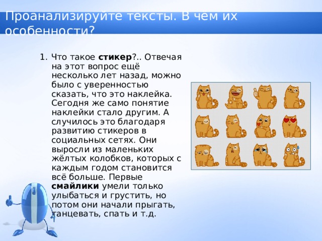 Проанализируйте тексты. В чём их особенности? 1. Что такое стикер ?.. Отвечая на этот вопрос ещё несколько лет назад, можно было с уверенностью сказать, что это наклейка. Сегодня же само понятие наклейки стало другим. А случилось это благодаря развитию стикеров в социальных сетях. Они выросли из маленьких жёлтых колобков, которых с каждым годом становится всё больше. Первые смайлики умели только улыбаться и грустить, но потом они начали прыгать, танцевать, спать и т.д. 