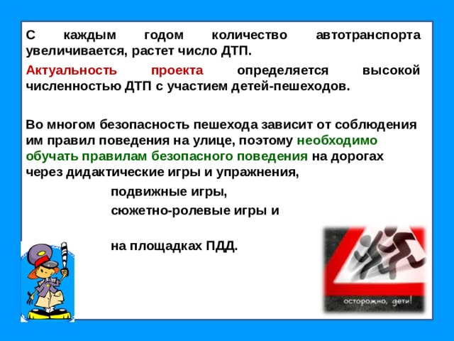 С каждым годом количество автотранспорта увеличивается, растет число ДТП. Актуальность проекта определяется высокой численностью ДТП с участием детей-пешеходов.  Во многом безопасность пешехода зависит от соблюдения им правил поведения на улице, поэтому необходимо обучать правилам безопасного поведения на дорогах через дидактические игры и упражнения,  подвижные игры,  сюжетно-ролевые игры и  на площадках ПДД.