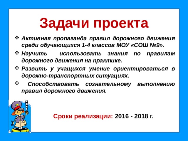 Задачи проекта Активная пропаганда правил дорожного движения среди обучающихся 1-4 классов МОУ «СОШ №9». Научить использовать знания по правилам дорожного движения на практике. Развить у учащихся умение ориентироваться в дорожно-транспортных ситуациях.  Способствовать сознательному выполнению правил дорожного движения.  Сроки реализации: 2016 - 2018 г.