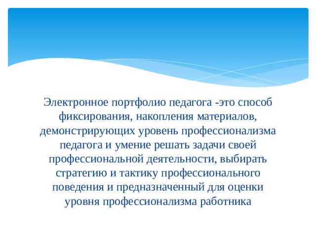 Электронное портфолио педагога -это способ фиксирования, накопления материалов, демонстрирующих уровень профессионализма педагога и умение решать задачи своей профессиональной деятельности, выбирать стратегию и тактику профессионального поведения и предназначенный для оценки уровня профессионализма работника