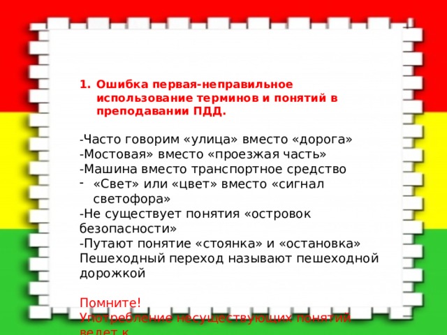 Ошибка первая-неправильное использование терминов и понятий в преподавании ПДД.  - Часто говорим «улица» вместо «дорога» -Мостовая» вместо «проезжая часть» -Машина вместо транспортное средство «Свет» или «цвет» вместо «сигнал светофора»