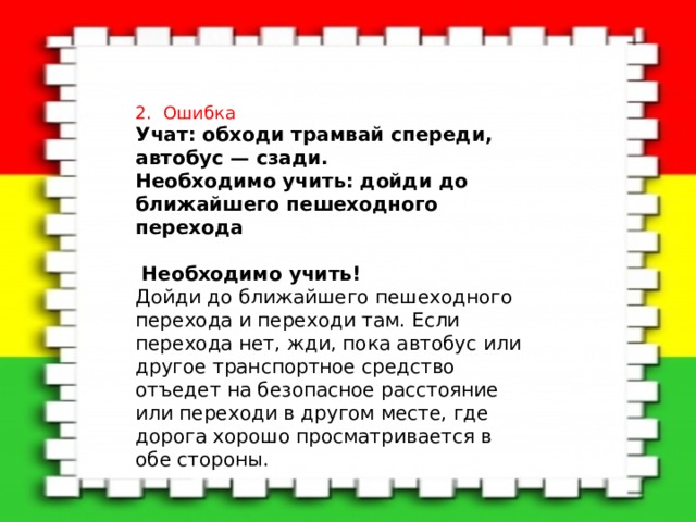 2. Ошибка Учат: обходи трамвай спереди, автобус — сзади. Необходимо учить: дойди до ближайшего пешеходного перехода  Необходимо учить!    Дойди до ближайшего пешеходного перехода и переходи там. Если перехода нет, жди, пока автобус или другое транспортное средство отъедет на безопасное расстояние или переходи в другом месте, где дорога хорошо просматривается в обе стороны. 
