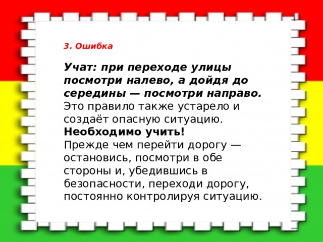 3. Ошибка  Учат: при переходе улицы посмотри налево, а дойдя до середины — посмотри направо.    Это правило также устарело и создаёт опасную ситуацию.   Необходимо учить!    Прежде чем перейти дорогу — остановись, посмотри в обе стороны и, убедившись в безопасности, переходи дорогу, постоянно контролируя ситуацию.