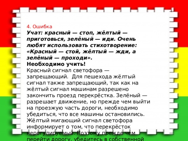 4. Ошибка Учат: красный — стоп, жёлтый — приготовься, зелёный — иди. Очень любят использовать стихотворение: «Красный — стой, жёлтый — жди, а зелёный — проходи».    Необходимо учить!    Красный сигнал светофора — запрещающий. Для пешехода жёлтый сигнал также запрещающий, так как на жёлтый сигнал машинам разрешено закончить проезд перекрёстка. Зелёный — разрешает движение, но прежде чем выйти на проезжую часть дороги, необходимо убедиться, что все машины остановились. Жёлтый мигающий сигнал светофора информирует о том, что перекрёсток нерегулируемый. Поэтому прежде чем перейти дорогу, убедитесь в собственной безопасности