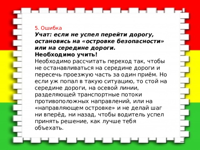5. Ошибка Учат: если не успел перейти дорогу, остановись на «островке безопасности» или на середине дороги.   Необходимо учить!    Необходимо рассчитать переход так, чтобы не останавливаться на середине дороги и пересечь проезжую часть за один приём. Но если уж попал в такую ситуацию, то стой на середине дороги, на осевой линии, разделяющей транспортные потоки противоположных направлений, или на «направляющем островке» и не делай шаг ни вперёд, ни назад, чтобы водитель успел принять решение, как лучше тебя объехать. 