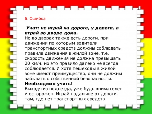 6. Ошибка   Учат: не играй на дороге, у дороги, а играй во дворе дома.   Но во дворах также есть дороги, при движении по которым водители транспортных средств должны соблюдать правила движения в жилой зоне, т.е. скорость движения не должна превышать 20 км/ч, но это правило далеко не всегда соблюдается. И хотя пешеходы в жилой зоне имеют преимущество, они не должны забывать о собственной безопасности.   Необходимо учить!    Выходя из подъезда, уже будь внимателен и осторожен. Играй подальше от дороги, там, где нет транспортных средств 