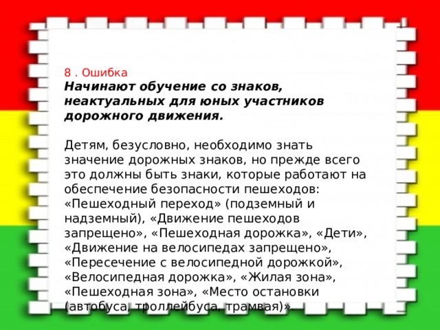 8 . Ошибка Начинают обучение со знаков, неактуальных для юных участников дорожного движения.   Детям, безусловно, необходимо знать значение дорожных знаков, но прежде всего это должны быть знаки, которые работают на обеспечение безопасности пешеходов: «Пешеходный переход» (подземный и надземный), «Движение пешеходов запрещено», «Пешеходная дорожка», «Дети», «Движение на велосипедах запрещено», «Пересечение с велосипедной дорожкой», «Велосипедная дорожка», «Жилая зона», «Пешеходная зона», «Место остановки (автобуса, троллейбуса, трамвая)». 