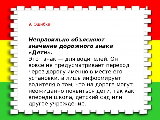 9. Ошибка Неправильно объясняют значение дорожного знака «Дети».    Этот знак — для водителей. Он вовсе не предусматривает переход через дорогу именно в месте его установки, а лишь информирует водителя о том, что на дороге могут неожиданно появиться дети, так как впереди школа, детский сад или другое учреждение. 