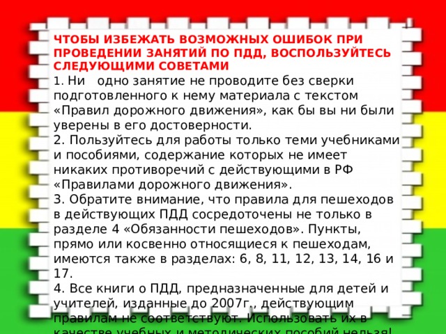 ЧТОБЫ ИЗБЕЖАТЬ ВОЗМОЖНЫХ ОШИБОК ПРИ ПРОВЕДЕНИИ ЗАНЯТИЙ ПО ПДД, ВОСПОЛЬЗУЙТЕСЬ СЛЕДУЮЩИМИ СОВЕТАМИ   1. Ни одно занятие не проводите без сверки подготовленного к нему материала с текстом «Правил дорожного движения», как бы вы ни были уверены в его достоверности.   2. Пользуйтесь для работы только теми учебниками и пособиями, содержание которых не имеет никаких противоречий с действующими в РФ «Правилами дорожного движения». 3. Обратите внимание, что правила для пешеходов в действующих ПДД сосредоточены не только в разделе 4 «Обязанности пешеходов». Пункты, прямо или косвенно относящиеся к пешеходам,  имеются также в разделах: 6, 8, 11, 12, 13, 14, 16 и 17.   4. Все книги о ПДД, предназначенные для детей и учителей, изданные до 2007г., действующим правилам не соответствуют. Использовать их в качестве учебных и методических пособий нельзя!  