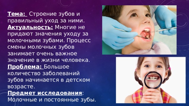 Тема:  Строение зубов и правильный уход за ними. Актуальность: Многие не придают значения уходу за молочными зубами. Процесс смены молочных зубов занимает очень важное значение в жизни человека. Проблема: Большое количество заболеваний зубов начинается в детском возрасте. Предмет исследования : Молочные и постоянные зубы. 