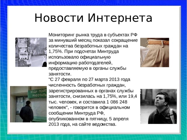 Новости Интернета Мониторинг рынка труда в субъектах РФ за минувший месяц показал сокращение количества безработных граждан на 1,75%. При подсчетах Минтруда использовало официальную информацию работодателей, предоставляемую в органы службы занятости. 