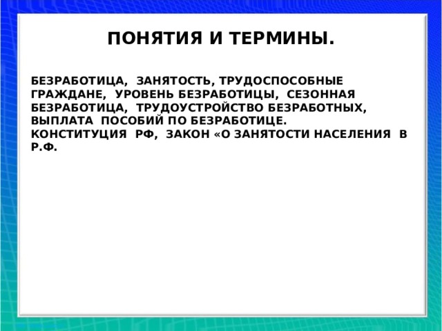ПОНЯТИЯ И ТЕРМИНЫ. БЕЗРАБОТИЦА, ЗАНЯТОСТЬ, ТРУДОСПОСОБНЫЕ ГРАЖДАНЕ, УРОВЕНЬ БЕЗРАБОТИЦЫ, СЕЗОННАЯ БЕЗРАБОТИЦА, ТРУДОУСТРОЙСТВО БЕЗРАБОТНЫХ, ВЫПЛАТА ПОСОБИЙ ПО БЕЗРАБОТИЦЕ. КОНСТИТУЦИЯ РФ, ЗАКОН «О ЗАНЯТОСТИ НАСЕЛЕНИЯ В Р.Ф.