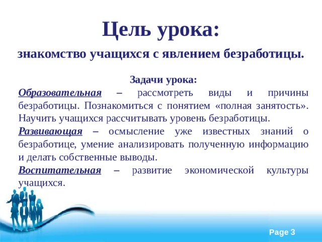 Цель урока: знакомство учащихся с явлением безработицы. Задачи урока: Образовательная – рассмотреть виды и причины безработицы. Познакомиться с понятием «полная занятость». Научить учащихся рассчитывать уровень безработицы. Развивающая – осмысление уже известных знаний о безработице, умение  анализировать полученную информацию и делать собственные выводы.   Воспитательная – развитие экономической культуры учащихся.