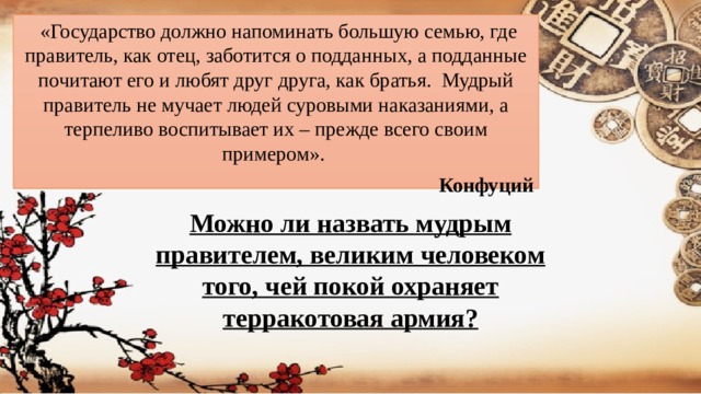   «Государство должно напоминать большую семью, где правитель, как отец, заботится о подданных, а подданные почитают его и любят друг друга, как братья.  Мудрый правитель не мучает людей суровыми наказаниями, а терпеливо воспитывает их – прежде всего своим примером». Конфуций Можно ли назвать мудрым правителем, великим человеком того, чей покой охраняет терракотовая армия?