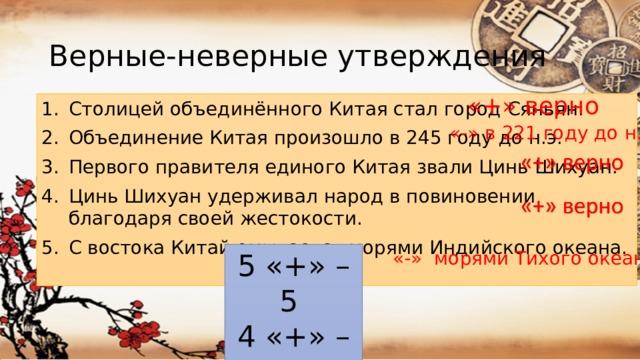 Верные-неверные утверждения «+» верно Столицей объединённого Китая стал город Сяньян. Объединение Китая произошло в 245 году до н.э. Первого правителя единого Китая звали Цинь Шихуан. Цинь Шихуан удерживал народ в повиновении благодаря своей жестокости. С востока Китай омывается морями Индийского океана. «-» в 221 году до н.э «-» морями Тихого океана 5 «+» – 5 4 «+» – 4 3 «+» - 3