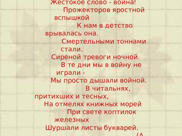  Его узнал я не из книжки -  Жестокое слово - война!  Прожекторов яростной вспышкой  К нам в детство врывалась она.  Смертельными тоннами стали.  Сиреной тревоги ночной.  В те дни мы в войну не играли -  Мы просто дышали войной.  В читальнях, притихших и тесных,  На отмелях книжных морей  При свете коптилок железных  Шуршали листы букварей.  (А. Иоффе) 