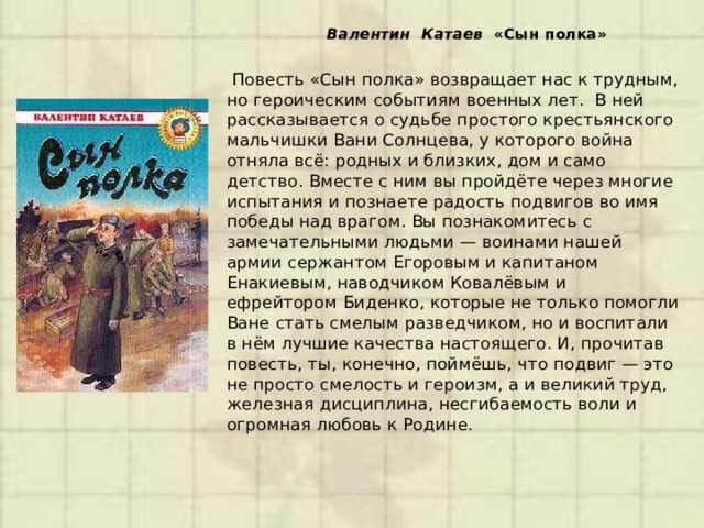  Валентин Катаев «Сын полка»      Повесть «Сын полка» возвращает нас к трудным, но героическим событиям военных лет. В ней рассказывается о судьбе простого крестьянского мальчишки Вани Солнцева, у которого война отняла всё: родных и близких, дом и само детство. Вместе с ним вы пройдёте через многие испытания и познаете радость подвигов во имя победы над врагом. Вы познакомитесь с замечательными людьми — воинами нашей армии сержантом Егоровым и капитаном Енакиевым, наводчиком Ковалёвым и ефрейтором Биденко, которые не только помогли Ване стать смелым разведчиком, но и воспитали в нём лучшие качества настоящего. И, прочитав повесть, ты, конечно, поймёшь, что подвиг — это не просто смелость и героизм, а и великий труд, железная дисциплина, несгибаемость воли и огромная любовь к Родине. 